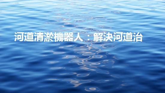 河道清淤機器人：解決河道治理難題？